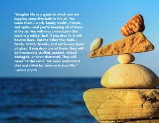 “Imagine life as a game in which you are
juggling some five balls in the air. You
name them—work, family, health, friends,
and spirit—and you’re keeping all of these
in the air. You will soon understand that
work is a rubber ball. If you drop it, it will
bounce back. But the other four balls—
family, health, friends, and spirit—are made
of glass. If you drop one of these, they will
be irrevocably scuffed, marked, nicked,
damaged, or even shattered. They will
never be the same. You must understand
that and strive for balance in your life.”
—BRIAN DYSON
11
 