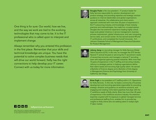 One thing is for sure: Our world, how we live,
and the way we work are tied to the evolving
technologies that may come to be. It is the IT
professional who is called upon to interpret and
implement change.
Always remember why you entered this profession
in the first place. Remember that your skills and
technical knowledge are unique. You have the
potential to solve complex business needs that
will drive our world forward. Kelly has the right
connections to help develop your IT career.
Connect with us today for more information.
kellyservices.us/itcareers
Kelly IT Resources®
is a registered trademark of Kelly Services
All other trademarks are property of their respective owners
An Equal Opportunity Employer © 2017 Kelly Services, Inc. 17-0265
Douglas Paulo is the vice president - IT product leader for
Kelly Services responsible for solution development and
product strategy, and providing expertise and strategic solution
guidance to internal stakeholders and global organizations
across all industries. His collaborative and client-centric
approach combined with more than 20 years of experience in
the IT outsourcing industry, and knowledge of best industry
practices and methodologies, has made him a trusted advisor.
Douglas also has extensive experience leading highly critical,
large-scale global initiatives in service management, business
process improvement, global infrastructure, end user computing,
service desk, and contact center. He has earned several HR and
IT certifications, and completed the Cornell University - S.C.
Johnson Graduate School of Management Executive Education
for Product Management
Johnny Jiang is a recruiting manager for Kelly Services Global
Talent Solutions (GTS). In this role, he manages the GTS Vendor
Neutral IT vertical focused on servicing the IT recruitment needs
of several key accounts, and manages a national IT recruiting
team with expertise spanning several industries. With more than
10 years of experience in the IT staffing and recruiting industry,
Johnny is a strategic partner in helping organizations define
their talent needs and recruiting high-quality talent. He earned
a Bachelor of Science degree and a Bachelor of Arts degree
in Management Science and Psychology from University of
California, San Diego.
Brian Pugh is vice president of IT staffing within U.S. Operations
for Kelly Services. In this role, he leads a community of business
development and recruiting specialists responsible for providing
strategic direction and guidance on workforce solutions, and
engaging and creating niche talent pipelines that align with the
IT workforce needs of Kelly clients. Brian has more than 20 years
of experience in the workforce solutions industry. His extensive
expertise coupled with his exposure to global managed services
and professional staffing firms, enables him to provide key
insights to Kelly clients who are seeking talent in today’s tight
IT labor market.
 