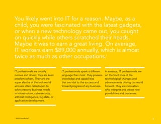 You likely went into IT for a reason. Maybe, as a
child, you were fascinated with the latest gadgets,
or when a new technology came out, you caught
on quickly while others scratched their heads.
Maybe it was to earn a great living. On average,
IT workers earn $89,000 annually, which is almost
twice as much as other occupations.1
2
IT professionals are usually
curious and driven; they are keen
problem solvers. They are the
super sleuths of the tech world
who are often called upon to
solve pressing business needs
in infrastructure, cybersecurity,
artificial intelligence, big data, or
application development.
IT professionals speak a different
language than most. They possess
knowledge and capabilities
that are vital to the success and
forward progress of any business.
In essence, IT professionals are
on the front lines of the
technological changes and
advancements driving our world
forward. They are innovators
who interpret and create new
possibilities and processes.
1
EMSI/CareerBuilder®
 