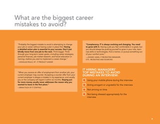 “Probably the biggest mistake to avoid is attempting to change
your job or career without having a plan in place first. Having
a detailed action plan is essential to your success. Don’t just
blindly move from one job to the next. Think bigger. Think
through your long-term career goals—including career strategies,
personal finances, job market research, and future education or
training—before you start to implement a career change.”
—DOUGLAS PAULO, VP - IT PRODUCT LEADER
“Complacency. IT is always evolving and changing. You need
to grow with it. Having a job you feel comfortable in is great, but
you should always be pushing yourself to grow in your role, learn
new skills or technologies, find a mentor, or pursue something out
of your comfort zone.”
—JOHNNY JIANG, IT RECRUITING MANAGER,
GTS - RECRUITING AND SOURCING
“When you receive an offer of employment from another job, your
current employer may counter. Accepting a counter offer from your
current employer is always a mistake in my experience, and usually
you or the company will regret it within six months. Staying put
for more money usually never addresses the reason why you
wanted to leave in the first place.”
—BRIAN PUGH VP IT STAFFING
What are the biggest career
mistakes to avoid?
8
IT HIRING MANAGERS’
TOP MISTAKES TO AVOID
DURING AN INTERVIEW:
Using your mobile phone during the interview
Acting arrogant or ungrateful for the interview
Not arriving on time
Not being dressed appropriately for the
interview
 