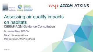 Assessing air quality impacts
on habitats
CIEEM/IAQM Guidance Consultation
26 May 2017 1
Dr James Riley, AECOM
Sarah Horrocks, Atkins
Phil Davidson, WSP (ex PBA)
 
