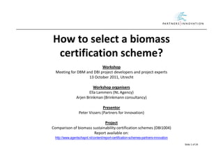 How to select a biomass
 certification scheme?
                           Workshop
  Meeting for DBM and DBI project developers and project experts
                   13 October 2011, Utrecht

                          Workshop organisers
                       Ella Lammers (NL Agency)
                Arjen Brinkman (Brinkmann consultancy)

                                 Presentor
                  Peter Vissers (Partners for Innovation)

                             Project
Comparison of biomass sustainability certification schemes (DBI1004)
                       Report available on:
 http://www.agentschapnl.nl/content/report-certification-schemes-partners-innovation
                                                                                       Slide 1 of 24
 