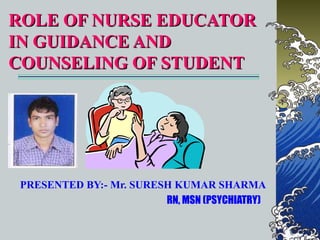 ROLE OF NURSE EDUCATOR
IN GUIDANCE AND
COUNSELING OF STUDENT




 PRESENTED BY:- Mr. SURESH KUMAR SHARMA
                         RN, MSN (PSYCHIATRY)
 