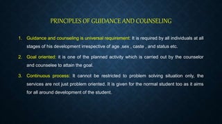 PRINCIPLES OF GUIDANCE AND COUNSELING
1. Guidance and counseling is universal requirement: It is required by all individuals at all
stages of his development irrespective of age ,sex , caste , and status etc.
2. Goal oriented: it is one of the planned activity which is carried out by the counselor
and counselee to attain the goal.
3. Continuous process: It cannot be restricted to problem solving situation only, the
services are not just problem oriented. It is given for the normal student too as it aims
for all around development of the student.
 