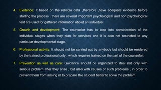 4. Evidence: It based on the reliable data ,therefore ,have adequate evidence before
starting the process . there are several important psychological and non psychological
test are used for gatherer information about an individual.
5. Growth and development: The counselor has to take into consideration of the
individual stages when they plan for services and it is also not restricted to any
particular developmental stage.
6. Professional activity: It should not be carried out by anybody but should be rendered
by the trained professional only . which requires trained on the part of the counselor.
7. Prevention as well as cure: Guidance should be organized to deal not only with
serious problem after they arise , but also with causes of such problems , in order to
prevent them from arising or to prepare the student better to solve the problem.
 