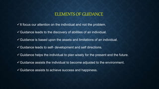 ELEMENTS OF GUIDANCE
It focus our attention on the individual and not the problem.
Guidance leads to the discovery of abilities of an individual.
Guidance is based upon the assets and limitations of an individual.
Guidance leads to self- development and self directions.
Guidance helps the individual to plan wisely for the present and the future.
Guidance assists the individual to become adjusted to the environment.
Guidance assists to achieve success and happiness.
 