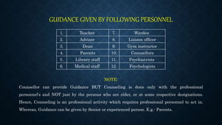 GUIDANCE GIVEN BY FOLLOWING PERSONNEL
1. Teacher 7. Warden
2. Advisor 8. Liaison officer
3. Dean 9. Gym instructor
4. Parents 10. Counsellors
5. Library staff 11. Psychiatrists
6. Medical staff 12. Psychologists
NOTE:
Counsellor can provide Guidance BUT Counseling is done only with the professional
personnel's and NOT just by the persons who are elder, or at some respective designations.
Hence, Counseling is an professional activity which requires professional personnel to act in.
Whereas, Guidance can be given by Senior or experienced person. E.g.- Parents.
 