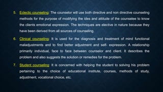 5. Eclectic counseling: The counselor will use both directive and non directive counseling
methods for the purpose of modifying the ides and attitude of the counselee to know
the clients emotional expression. The techniques are elective in nature because they
have been derived from all sources of counseling.
6. Clinical counseling: It is used for the diagnosis and treatment of mind functional
maladjustments and to find better adjustment and self- expression. A relationship
primarily individual, face to face between counselor and client. It describes the
problem and also suggests the solution or remedies for the problem.
7. Student counseling: It is concerned with helping the student to solving his problem
pertaining to the choice of educational institute, courses, methods of study,
adjustment, vocational choice, etc.
 