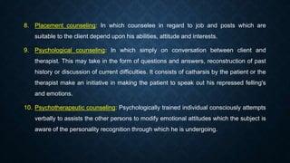 8. Placement counseling: In which counselee in regard to job and posts which are
suitable to the client depend upon his abilities, attitude and interests.
9. Psychological counseling: In which simply on conversation between client and
therapist. This may take in the form of questions and answers, reconstruction of past
history or discussion of current difficulties. It consists of catharsis by the patient or the
therapist make an initiative in making the patient to speak out his repressed felling's
and emotions.
10. Psychotherapeutic counseling: Psychologically trained individual consciously attempts
verbally to assists the other persons to modify emotional attitudes which the subject is
aware of the personality recognition through which he is undergoing.
 