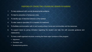 PURPOSES OF CONDECTING COUNSELING SESSION IN NURSING
1. To help adolescent with normal developmental problems.
2. To help for prevention of temporary crisis.
3. To identify sign of disturbed behavior at the earliest.
4. To refer cases to specialist (if it is needed) for treatment.
5. To facilitate communication with in and nursing school, home and communities and the resources.
6. To support tutors by giving intimation regarding the student and help him with accurate guidance and
reassurance.
7. To have a well organized structure covering the three major functions of the program.
 Adjustment,
 Orientation, and
 Developmental guidance.
 