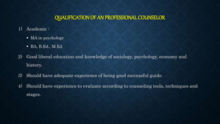 QUALIFICATIONOF AN PROFESSIONAL COUNSELOR
1) Academic :
 MA in psychology
 BA, B.Ed., M.Ed.
2) Good liberal education and knowledge of sociology, psychology, economy and
history.
3) Should have adequate experience of being good successful guide.
4) Should have experience to evaluate according to counseling tools, techniques and
stages.
 
