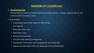 BARRIERS OF COUNSELLING
1. Physical Barriers
Physical barriers refer to environmental factors that prevent or reduce opportunities for the
communication process to occur.
 They include:
• A counseling room which does not offer privacy
• Poor lighting
• Dirty and untidy room
• Distracting noise
• Extreme temperatures
• Uncomfortable seating arrangement
• Distractions in the room such as equipment and visual aids
• Objects and chemicals which are dangerous to the patient/client.
 