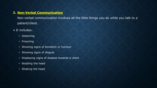 2. Non-Verbal Communication
Non-verbal communication involves all the little things you do while you talk to a
patient/client.
 It includes:
• Gesturing
• Frowning
• Showing signs of boredom or humour
• Showing signs of disgust
• Displaying signs of despise towards a client
• Nodding the head
• Shaking the head
 