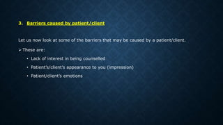 3. Barriers caused by patient/client
Let us now look at some of the barriers that may be caused by a patient/client.
 These are:
• Lack of interest in being counselled
• Patient’s/client’s appearance to you (impression)
• Patient/client’s emotions
 