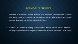 DEFINITION OF GUIDANCE
1. Guidance is an assistance made available by a competent counselor to an individual
of any age to help him direct his own life, develop his own point of view, make his own
decision & carry his own burden. - Hamrin & Erikson
2. Guidance is a process of helping every individual, through his own effort to discover &
develop his potentialities for his personal happiness & social usefulness. - Ruth Strang
 
