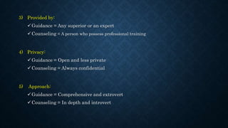 3) Provided by:
Guidance = Any superior or an expert
Counseling = A person who possess professional training
4) Privacy:
Guidance = Open and less private
Counseling = Always confidential
5) Approach:
Guidance = Comprehensive and extrovert
Counseling = In depth and introvert
 