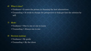 6) What it does?
Guidance = It asses the person in choosing the best alternatives
Counseling = It tends to change the perspective to help get him the solution by
self.
7) Mode:
Guidance = One to one or one to many
Counseling = Always one to one
8) Decision making:
Guidance = By guide
Counseling = By the client
 