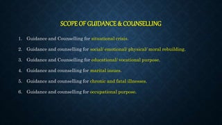 SCOPE OF GUIDANCE & COUNSELLING
1. Guidance and Counselling for situational crisis.
2. Guidance and counselling for social/ emotional/ physical/ moral rebuilding.
3. Guidance and Counselling for educational/ vocational purpose.
4. Guidance and counselling for marital issues.
5. Guidance and counselling for chronic and fatal illnesses.
6. Guidance and counselling for occupational purpose.
 