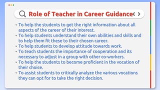 Role of Teacher in Career Guidance
• To help the students to get the right information about all
aspects of the career of their interest.
• To help students understand their own abilities and skills and
to help them fit these to their chosen career.
• To help students to develop attitude towards work.
• To teach students the importance of cooperation and its
necessary to adjust in a group with other co-workers.
• To help the students to become proficient in the vocation of
their choice.
• To assist students to critically analyze the various vocations
they can opt for to take the right decision.
 