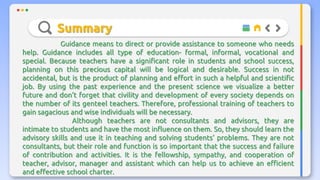Summary
Guidance means to direct or provide assistance to someone who needs
help. Guidance includes all type of education- formal, informal, vocational and
special. Because teachers have a significant role in students and school success,
planning on this precious capital will be logical and desirable. Success in not
accidental, but is the product of planning and effort in such a helpful and scientific
job. By using the past experience and the present science we visualize a better
future and don’t forget that civility and development of every society depends on
the number of its genteel teachers. Therefore, professional training of teachers to
gain sagacious and wise individuals will be necessary.
Although teachers are not consultants and advisors, they are
intimate to students and have the most influence on them. So, they should learn the
advisory skills and use it in teaching and solving students’ problems. They are not
consultants, but their role and function is so important that the success and failure
of contribution and activities. It is the fellowship, sympathy, and cooperation of
teacher, advisor, manager and assistant which can help us to achieve an efficient
and effective school charter.
 