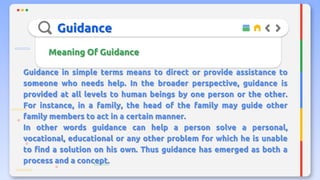 Guidance
Meaning Of Guidance
Guidance in simple terms means to direct or provide assistance to
someone who needs help. In the broader perspective, guidance is
provided at all levels to human beings by one person or the other.
For instance, in a family, the head of the family may guide other
family members to act in a certain manner.
In other words guidance can help a person solve a personal,
vocational, educational or any other problem for which he is unable
to find a solution on his own. Thus guidance has emerged as both a
process and a concept.
 