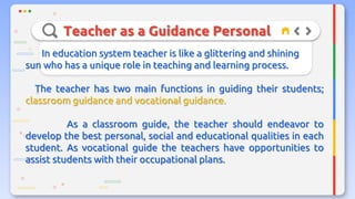 Teacher as a Guidance Personal
In education system teacher is like a glittering and shining
sun who has a unique role in teaching and learning process.
The teacher has two main functions in guiding their students;
classroom guidance and vocational guidance.
As a classroom guide, the teacher should endeavor to
develop the best personal, social and educational qualities in each
student. As vocational guide the teachers have opportunities to
assist students with their occupational plans.
 