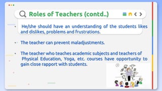 Roles of Teachers (contd..)
• He/she should have an understanding of the students likes
and dislikes, problems and frustrations.
• The teacher can prevent maladjustments.
• The teacher who teaches academic subjects and teachers of
Physical Education, Yoga, etc. courses have opportunity to
gain close rapport with students.
 