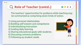 Role of Teacher (contd..)
The teachers’ opportunities for guidance while teaching may
be summarized as comprising seven kinds of action.
1) Using personal relationships
2) Building self-esteem and competence
3) Individualizing instruction
4) Guiding daily learning
5) Sharing educational goals with students
6) Discussing common problems
7) Following up student needs
 