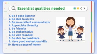 Essential qualities needed
1. Be a good listener
2. Be able to access
3. Be an excellent communicator
4. Appreciate diversity
5. Be friendly
6. Be authoritative
7. Be well rounded
8. Be able to coordinate
9. Have good evaluation skills
10. Have a sense of humor
 