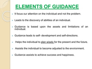 ELEMENTS OF GUIDANCE
 It focus our attention on the individual and not the problem.
 Leads to the discovery of abilities of an individual.
 Guidance is based upon the assets and limitations of an
individual.
 Guidance leads to self- development and self-directions.
 Helps the individual to plan wisely for the present and the future.
 Assists the individual to become adjusted to the environment.
 Guidance assists to achieve success and happiness.
 