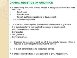 CHARACTERISTICS OF GUIDANCE
1. It helps every individual to help himself to recognize and use his inner
resources,
 To set goals
 To make plans
 To work out his own problems of development.
2. It is a continuous process.
3. Choice and problem points are the distinctive concerns of guidance.
It is assistance to the individual in the process of development.
Aim: To develop the capacity for
 Self direction
 Self guidance
 Self improvement
5. Guidance is a service meant for all: It is a regular service, which is
required at every stage for every student/ person.
6. It is both generalized and a specialized service.
7. It enables the individuals to take decisions to grow independently.
 
