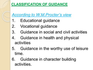 CLASSIFICATION OF GUIDANCE
According to W.M.Procter’s view
1. Educational guidance
2. Vocational guidance
3. Guidance in social and civil activities
4. Guidance in health and physical
activities
5. Guidance in the worthy use of leisure
time.
6. Guidance in character building
activities.
 