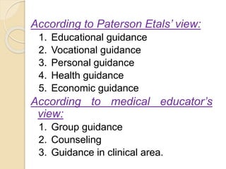 According to Paterson Etals’ view:
1. Educational guidance
2. Vocational guidance
3. Personal guidance
4. Health guidance
5. Economic guidance
According to medical educator’s
view:
1. Group guidance
2. Counseling
3. Guidance in clinical area.
 