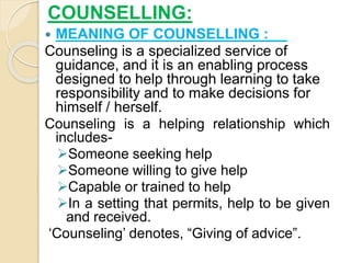 COUNSELLING:
 MEANING OF COUNSELLING :
Counseling is a specialized service of
guidance, and it is an enabling process
designed to help through learning to take
responsibility and to make decisions for
himself / herself.
Counseling is a helping relationship which
includes-
Someone seeking help
Someone willing to give help
Capable or trained to help
In a setting that permits, help to be given
and received.
‘Counseling’ denotes, “Giving of advice”.
 