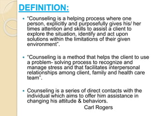 DEFINITION:
 “Counseling is a helping process where one
person, explicitly and purposefully gives his/ her
times attention and skills to assist a client to
explore the situation, identify and act upon
solutions within the limitations of their given
environment”.
 “Counseling is a method that helps the client to use
a problem- solving process to recognize and
manage stress and that facilitates interpersonal
relationships among client, family and health care
team”.
 Counseling is a series of direct contacts with the
individual which aims to offer him assistance in
changing his attitude & behaviors.
Carl Rogers
 