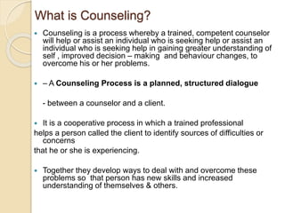 What is Counseling?
 Counseling is a process whereby a trained, competent counselor
will help or assist an individual who is seeking help or assist an
individual who is seeking help in gaining greater understanding of
self , improved decision – making and behaviour changes, to
overcome his or her problems.
 – A Counseling Process is a planned, structured dialogue
- between a counselor and a client.
 It is a cooperative process in which a trained professional
helps a person called the client to identify sources of difficulties or
concerns
that he or she is experiencing.
 Together they develop ways to deal with and overcome these
problems so that person has new skills and increased
understanding of themselves & others.
 