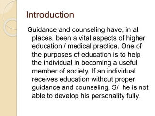 Introduction
Guidance and counseling have, in all
places, been a vital aspects of higher
education / medical practice. One of
the purposes of education is to help
the individual in becoming a useful
member of society. If an individual
receives education without proper
guidance and counseling, S/ he is not
able to develop his personality fully.
 