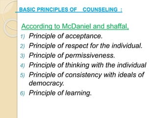 BASIC PRINCIPLES OF COUNSELING :
According to McDaniel and shaffal,
1) Principle of acceptance.
2) Principle of respect for the individual.
3) Principle of permissiveness.
4) Principle of thinking with the individual
5) Principle of consistency with ideals of
democracy.
6) Principle of learning.
 