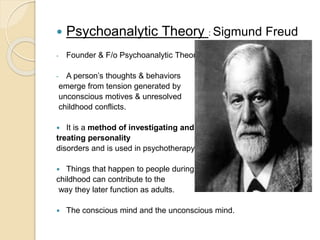  Psychoanalytic Theory : Sigmund Freud
- Founder & F/o Psychoanalytic Theory.
- A person’s thoughts & behaviors
emerge from tension generated by
unconscious motives & unresolved
childhood conflicts.
 It is a method of investigating and
treating personality
disorders and is used in psychotherapy.
 Things that happen to people during
childhood can contribute to the
way they later function as adults.
 The conscious mind and the unconscious mind.
 