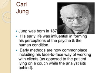 Carl
Jung
 Jung was born in 1875.
 His early life was influential in forming
his perceptions of the psyche & the
human condition.
 Early methods are now commonplace
including his face-to-face way of working
with clients (as opposed to the patient
lying on a couch while the analyst sits
behind).
 
