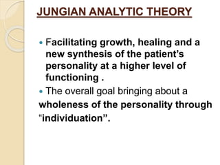 JUNGIAN ANALYTIC THEORY
 Facilitating growth, healing and a
new synthesis of the patient’s
personality at a higher level of
functioning .
 The overall goal bringing about a
wholeness of the personality through
“individuation”.
 