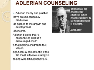 ADLERIAN COUNSELING
 Adlerian theory and practice
have proven especially
productive
as applied to the growth and
development
of children.
Adlerian believe that “a
misbehaving child is a
discouraged child”
& that helping children to feel
valued,
significant & competent is often
the most effective strategy in
coping with difficult behaviors.
 