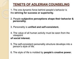 TENETS OF ADLERIAN COUNSELING
1. The one dynamic force behind people’s behavior is
the striving for success or superiority.
2. People subjective perceptions shape their behavior &
personality.
3. Personality is unified and self-consistent.
4. The value of all human activity must be seen from the
viewpoint
of social interest.
5. The self-consistent personality structure develops into a
person’s style of life.
6. The style of life is molded by people’s creative power.
 