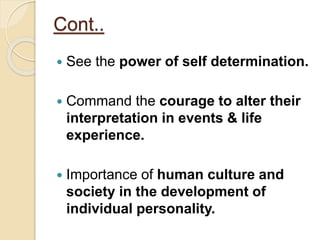 Cont..
 See the power of self determination.
 Command the courage to alter their
interpretation in events & life
experience.
 Importance of human culture and
society in the development of
individual personality.
 