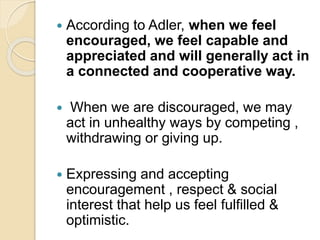  According to Adler, when we feel
encouraged, we feel capable and
appreciated and will generally act in
a connected and cooperative way.
 When we are discouraged, we may
act in unhealthy ways by competing ,
withdrawing or giving up.
 Expressing and accepting
encouragement , respect & social
interest that help us feel fulfilled &
optimistic.
 