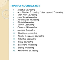 TYPES OF COUNSELLING :
1. Directive Counseling
2. Non Directive Counseling / client centered Counseling
3. Short Term Counseling
4. Long Term Counseling
5. Psychological counseling
6. Clinical Counseling
7. Student Counseling
8. Placement Counseling
9) Marriage Counseling
10) Vocational counseling
11) Psycho therapeutic counseling
12) Individual Counseling
13) Group counseling
14) Behavioral counseling
15) Dietary counseling
16) Motivational counseling
 