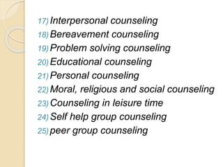 17)Interpersonal counseling
18)Bereavement counseling
19)Problem solving counseling
20)Educational counseling
21)Personal counseling
22)Moral, religious and social counseling
23)Counseling in leisure time
24)Self help group counseling
25)peer group counseling
 