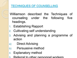 TECHNIQUES OF COUNSELLING
Williamson described the Techniques of
counseling under the following five
headings.
1. Establishing Rapport
2. Cultivating self understanding
3. Advising and planning a programme of
action
a) Direct Advising
b) Persuasive method
4. Explanatory method
 