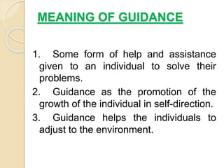 MEANING OF GUIDANCE
1. Some form of help and assistance
given to an individual to solve their
problems.
2. Guidance as the promotion of the
growth of the individual in self-direction.
3. Guidance helps the individuals to
adjust to the environment.
 