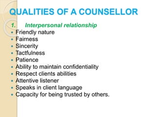 QUALITIES OF A COUNSELLOR
1. Interpersonal relationship
 Friendly nature
 Fairness
 Sincerity
 Tactfulness
 Patience
 Ability to maintain confidentiality
 Respect clients abilities
 Attentive listener
 Speaks in client language
 Capacity for being trusted by others.
 
